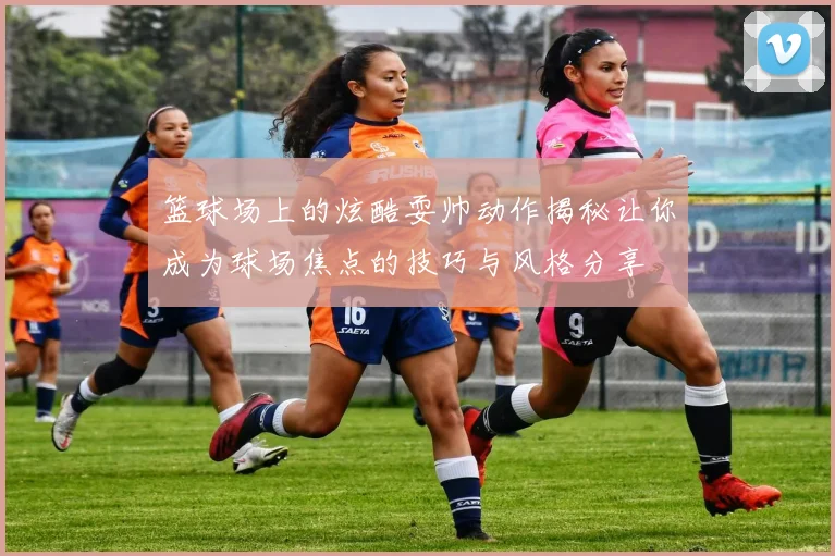 篮球场上的炫酷耍帅动作揭秘让你成为球场焦点的技巧与风格分享