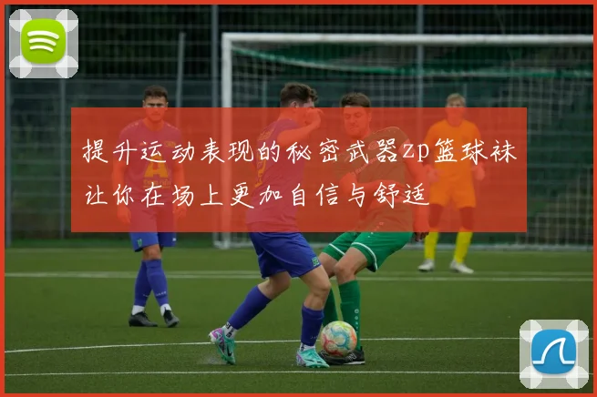 提升运动表现的秘密武器zp篮球袜让你在场上更加自信与舒适
