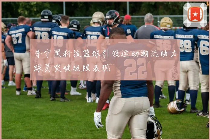 李宁黑科技篮球引领运动潮流助力球员突破极限表现