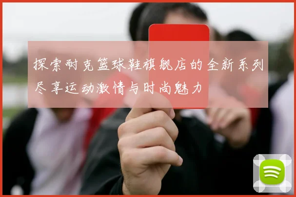 探索耐克篮球鞋旗舰店的全新系列尽享运动激情与时尚魅力