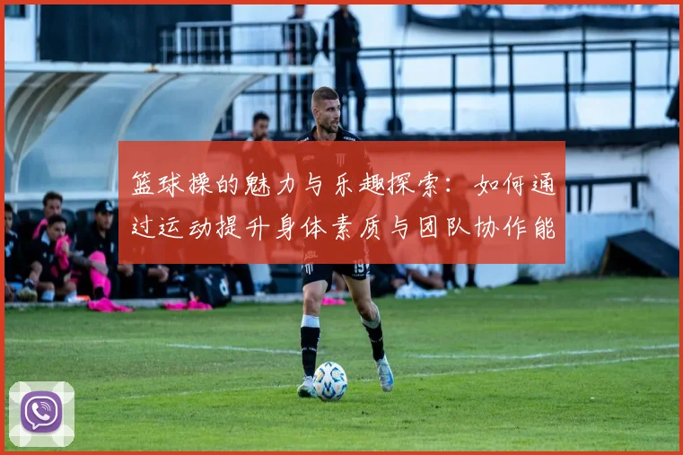 篮球操的魅力与乐趣探索：如何通过运动提升身体素质与团队协作能力