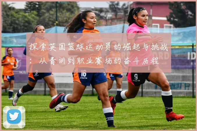 探索英国篮球运动员的崛起与挑战：从青训到职业赛场的奋斗历程