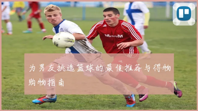 为男友挑选篮球的最佳推荐与得物购物指南