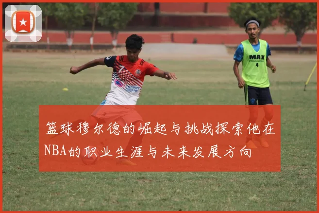 篮球穆尔德的崛起与挑战探索他在NBA的职业生涯与未来发展方向